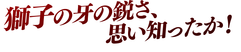 獅子の牙の鋭さ、思い知ったか！