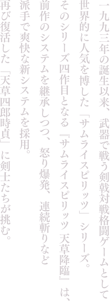 一九九三年の誕生以来、武器で戦う剣戟対戦格闘ゲームとして世界的に人気を博した「サムライスピリッツ」シリーズ。そのシリーズ四作目となる『サムライスピリッツ 天草降臨』は、前作のシステムを継承しつつ、怒り爆発、連続斬りなど派手で爽快な新システムを採用。再び復活した「天草四郎時貞」に剣士たちが挑む。